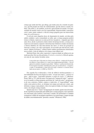 127
criança que ainda não fala, que abriga, que traduz para ela o mundo em pala-
vras, que lhe propõe um ritmo de cotidianeidade, que lhe oferece comida, be-
bida, vida enfim, é, ele também, performer apresentador do mundo. Um apre-
sentador de mundo criativo em sua corporalidade, linguisticidade e interações
com o outro, pode conduzir a vida da criança pequena para um interessante
rumo de performances.
E será por meio daquelas doses de degustação do mundo, servidas pelo
adulto cuidador e pela comunidade ao redor, que a criança pequena poderá
tornar-se falante, expressar-se como performer na palavra – enquanto que, bem
antes disso, desde os primeiros chutes dentro da barriga da mãe, a criança já se
expressava de maneira corporal e interrelacional. Inúmeros estudos mostraram
a intensa dinâmica da vida intra-uterina dos fetos; os meses de gestação já
marcam a criança, sua vida e percepções, de tal modo que não haveria como
nascer “página em branco”, embora muitos adultos permaneçam sintonizados
nessa crença, visão de infância e de criança como tábula rasa.
Merleau-Ponty fala sobre expressão e expressividade na infância de um
modo peculiar. Em sua obra póstuma, O visível e o invisível, o filósofo aponta,
em uma de suas muitas fecundas notas:
é necessário que a fala entre na criança como silêncio – rompa até ela através
do silêncio e como silêncio (i.e. como coisa simplesmente percebida — Sinvoll
[pleno de sentido]) e da palavra-percebida – Silêncio = ausência de fala devida.
É este negativo fecundo, instituído pela carne, por sua deiscência – o negativo,
o nada, é o desdobrado, as duas faces do corpo, o interior e o exterior articu-
lados um no outro [...] (2003, p. 236-237).
Em seguida fica evidenciada a visão de infância merleau-pontiana e a
inevitabilidade da força da relação eu-outro: “sei que um corpo [...] oferece-se
para..., abre-se para... espectador iminente, é campo de carga [...]” (Merleau-
Ponty, 2003, p. 237, grifo do autor) Na riqueza do “enigma do corpo” 9
, apresen-
ta-se ao mundo a criança pequena, performer de “outro do outro”, pesquisado-
ra de seus contornos, limites, espaços e indecisões. A “espacialidade” surge
então como palavra-chave, ao designar um espaço povoado por corpos, que
delimita o espaço corpo próprio, chave da expressividade, da relação criança-
outro e da relação criança-mundo.
Quanto mais rico o “menu” de degustações do mundo, quanto mais diversida-
de de experiências propiciadas pelo adulto para a criança pequena, mais repertório
ela colecionará, para usufruir e reinventar o mundo. Ser performativo é também
reorganizar os dados de sua própria experiência; isso toma tempo, e requer um tipo
de adulto concomitantemente “presente e ausente” (Winnicott, 1996).
 