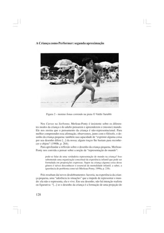 128
A Criança como Performer: segunda aproximação
Figura 2 - menino Jonas correndo na praia © Valdir Sarubbi
Nos Cursos na Sorbonne, Merleau-Ponty é insistente sobre os diferen-
tes modos da criança e do adulto pensarem e apreenderem o (mesmo) mundo.
Ele nos ensina que o pensamento da criança é não-representacional. Para
melhor compreender essa afirmação, observemos, junto com o filósofo, o de-
senho da criança pequena: também sua capacidade de “exprimir alguma coisa
por seu desenho difere [...] da nossa; alguns traços lhe bastam para reconhe-
cer o objeto” (1990b, p. 264).
Para aprofundar a reflexão sobre o desenho da criança pequena, Merleau-
Ponty nos convida a pensar sobre a noção de “representação do mundo”:
pode-se falar de uma verdadeira representação de mundo na criança? Isso
subentende uma organização conceitual da experiência infantil que pode ser
formulada em proposições expressas. Supor na criança alguma coisa desse
gênero é talvez desconhecer o essencial da mentalidade infantil, a saber, a
ignorância do problema como tal (Merleau-Ponty, 1990a, p. 238).
Pois resultam daí novos desdobramentos: haveria, na experiência da crian-
ça pequena, uma “aderência às situações” que a impede de representar o mun-
do: ela não o representa, ela o vive. Em seu desenho, não há intenção realista
ou figurativa: “[...] se o desenho da criança é a formação de uma projeção do
 