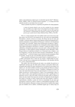 129
objeto, como poderemos explicar que o seu desenho seja tão infiel?” (Merleau-
Ponty, 1990b, p. 268). E o filósofo mesmo responde: “[...] a criança não faria
nada tão inexato se seu intuito fosse ser exata”.
Trata-se portanto de positivar a experiência do grafismo da criança pequena:
o intuito do desenho infantil é, pois, nos dar a unidade da coisa, enquanto
que o do adulto é nos explicar uma só das perspectivas do objeto. O assen-
tamento de uma figura sobre a outra, por exemplo, não tem outro papel que
não manifestar a simultaneidade dos elementos assentados de todas as pers-
pectivas que se pode tomar do objeto (Merleau-Ponty, 1990b, p. 264-265).
Pois se a criança pequena não é de nenhum modo representacional, tam-
bém outras vias de acesso à sua maneira de ser, tais como sua corporalidade,
brincadeiras e dizeres, devem ser revistas. No brincar de faz de conta, por
exemplo, o realismo aparece imposto pela indústria cultural do brinquedo previ-
amente estruturado, ou seja, podemos afirmar que o realismo é viés do ponto de
vista adulto. Se no desenho “alguns traços bastam para reconhecer o objeto”,
também no brincar há um contraponto com o brinquedo realista industrializado,
cujos objetos prototípicos são bonecas, carrinhos, a maleta do médico, o kit da
cabeleleira, contraponto que pertence a um outro polo: a lida com objetos não-
estruturados, os quais podemos nomear brinquedos-sucata (Machado, 1994).
Há que observar a experiência infantil viva e relacional com os objetos e seu
uso imaginativo, sem que seja necessário enxergar, nomeadamente, “do que a
criança brinca?” – ao mesmo tempo em que não precisaremos perguntar a João
ou Josefina, “O que foi que você desenhou aqui neste rabisquinho?”.
Nesse momento retomamos nossa noção central: a criança é performer – e
o adulto, participante disso e leitor de sua criação e subjetividade em jogo.
Como e por que nossa compreensão das brincadeiras e dos desenhos deveria
ser, a priori, representacional?
Em minha vida como professora de teatro, essa atitude de positivar os
significados mesmos que são dados pelas crianças (e não pelos objetos pré-
arranjados pelo adulto) do jogo, da propositiva, do usufruto de um espaço e de
objetos, etc., fez muito sentido e revelou-se uma atitude que liberta as crianças
de ensaios e de apresentações formais. Trabalhar a linguagem do teatro na
chave não-representacional é fazer uma aproximação ao work in process / tra-
balho em processo; convida professor e aluno a essa metodologia: todos os
dias, todas as aulas, cada experiência teatral tem seu valor e significação. E se
queremos mostrar o que está sendo vivido por um grupo, pode-se chamar os
alunos da sala ao lado e fazer para eles um trecho ou fragmento da aula daquele
dia; pode-se convidar as outras crianças para uma aula conjunta; e pode-se,
especialmente, trabalhar o ponto de vista da comunidade de pais para que
enxerguem, no processo criativo, a beleza e a intensidade do momento vivido.
Dito de outra maneira, olhar para a criança como performer também abre espaço
para um trabalho com os adultos, semelhante àquele que se chama, hoje, de
 
