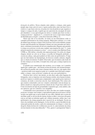 130
formação de público. Novas relações entre adultos e crianças, entre quem
propõe algo como aula de teatro e quem usufrui dela, entre um fazer livre e
criativo e o que fazer com isso, do ponto de vista do professor que organiza o
tempo e o espaço de aula, é aquilo que nos aproxima da concepção de teatro
pós-dramático: e essa aproximação nos deixa à vontade para fazer revelar a
criança performer – alguém no “[...] exercício de viver o corpo numa situação
de liberdade para a criação”, como disse Garrocho (2008, p. 2).
Penso que não só no desenho, no teatro ou nas brincadeiras estão os
caminhos performativos da criança pequena. Muito pelo contrário: se a visão
de infância que enxerga a criança como performer fosse assim utilitária, porque
focada especificamente nas linguagens infantis tal como pensadas por educa-
dores, estaríamos incorrendo em um erro empobrecedor. Digamos que permitir
à criança ser performer revela uma conduta, uma maneira de estar, “[...] uma
primeira maneira de estruturar as coisas” – esse é o modo como Merleau-Ponty
(1990b, p. 268) define o desenho não-representacional. Os estilos de chupar
chupeta, dormir no colo ou no berço, a escolha do brinquedo preferido, a
coceira na cabeça, cada gesto poderá ser lido como ato performativo. É algo
que nos fará íntimos da Antropologia, de diversos estudos culturais, daquilo
que se chama inventariar. O adulto observador, que inventaria cada modo de
ser das crianças ao seu redor, é receptor das coisas que a criança expressa ou
comunica.
E quando essa comunicação não acontece, ou se rompe, ou é contrária
àquilo que o adulto quer – não dormir na hora de dormir, não arrumar brinque-
dos na hora de guardar, não comer a banana inteira, não isso, não aquilo outro
– positivar todas essas negativas pode ser o caminho mais fértil para compre-
ender a criança, como performer criadora de seus atos performativos.
Positivar não é deixar não dormir, ou não dizer nada sobre bagunça de
brinquedos, nem se importar com meia banana comida, meia banana restante;
positivar é apurar os sentidos para compreender o que aquele gesto expressa e
comunica, de modo a conversar com ele, fazer interlocução. Pois somos nós
que estamos contrariados com isso: estamos contrariados com um desejo au-
têntico atuado no corpo pelo performer diante de nós. O que fazer sobre isso?
Como inventariar um tipo de gestualidade e repertório que, como adultos, não
nos interessa, que nos contraria e nos atrapalha?
Continuando nosso pensamento na chave dos duos ato criador-recepção,
performer-receptor, nem sempre o espectador/receptor da performance está de
acordo com aquilo que se passa diante de seus olhos. Quando não se gosta de
um filme, pode-se sair da sala de cinema, fechar os olhos, conversar com quem
está ao seu lado ou enfrentar aquilo até o último momento, enfim; mas o ato
performativo da criança pequena não é passível de ser desligado. Exceto na
chave da crueldade ou da chantagem. A crise de birra, o gesto decidido de não
entrar pelo portão da creche, o grito de contentamento ao chegar e o choro de
desgosto diante da hora de ir embora da casa da vó, cada momento da rotina
em movimento revela uma didascália 10
. Pois, quem é o protagonista? Qual o
 