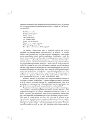 132
momento que meu percurso autobiográfico dirige meu texto para o playground,
e lá encontro uma canção da adolescência, composta e cantada por Cat Stevens11
nos anos 1970:
Well I think it’s fine
Building jumbo plains
Taking a ride
On a cosmic train
Get what you want,
As you can get anything
I know we’ve come a long way
We’re changing day to day
But tell me, where do the children play?
Um trabalho a ser realizado junto ao adulto que convive com crianças
pequenas precisará não apenas conceituar visões de infância e as relações
adulto-criança, como deverá procurar os espaços habitados por crianças para
que as experiências infantis ganhem amplitude e significações a partir dos
quatro âmbitos ou lentes de observação etnográfica propostos por Sarmento:
a interatividade, a ludicidade, a fantasia do real e a reiteração. Perceber onde as
crianças brincam, sem necessariamente reivindicar o espaço institucionalizado
do playground ou parquinho; olhar para o modo como as crianças brincam,
sem a necessidade de lhes fornecer brinquedos para que o brincar aconteça,
são dois lemas que conversam diretamente com o momento atual do teatro pós-
dramático. Não é mais necessário fazer teatro dentro do prédio chamado teatro;
as convenções do drama foram pouco a pouco deixadas de lado para fazer
surgir um novo modo de encenação, no qual o conceito de “representação de
mundo” caiu – queda na cultura adulta de algo que na primeira infância não se
fazia presente nem necessário, tal como ensina Merleau-Ponty.
Não seria, portanto, o performer adulto um pesquisador de maneiras de
ser e estar da infância, reencontrada? Os quatro campos propostos por Sarmento:
o faz de conta, o gosto pela repetição (e a capacidade de repetir como se da
primeira vez), as interações e as culturas do brincar não pertenceriam aos ma-
pas dos territórios traçados pelo fazer performativo adulto também?
Para terminar este texto de posicionamento, processo de construção pen-
sado e lapidado, lentamente, a partir de uma prática de campo, reflexão a partir
da pesquisa etnográfica de crianças em tempos de espera na cidade de São
Paulo, gostaria de buscar responder, junto ao leitor: quais modos adultos de ser
que conversam e dão abertura para enxergarmos as crianças como performers?
Meu ponto de vista é de que, para fazer fluir essa visão de infância, se fará
necessário um tipo de movimento por parte do adulto; um movimento em dire-
ção à compreensão daquilo que podemos nomear as antiestruturas passíveis
de surgir nos quatro campos – nas relações (entre crianças e entre crianças e
adultos), no brincar de faz de conta, nas reiterações e na cultura do brincar,
 