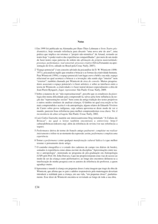 134
Notas
1 Em 1999 foi publicado na Alemanha por Hans-Thies Lehmann o livro Teatro pós-
dramático, hoje tornado referência para discutir “uma nova arte do ator”, uma
prática que implica em retomar o “projeto não-mimético” de Artaud, restando ao
teatro hoje “o poder reativo das experiências compartilhadas”, por meio de um modo
de fazer teatro cujas palavras de ordem são afirmação da própria materialidade;
presença; performance; real sensorial; processo criativo (Sílvia Fernandes na apre-
sentação do livro, editado no Brasil pela Cosac Naify, 2007).
2 “Espaço potencial” é um conceito advindo da psicanálise de D. W. Winnicott (1896-
1971), psicanalista inglês que estudou o brincar e as formas da criatividade humana.
Para Winnicott (1994), o espaço potencial é um lugar entre o bebê e sua mãe, espaço
relacional no qual acontece o brincar e a invenção: não sendo algo “interior” nem
“exterior”; também chamado por Winnicott de área do consolo. Muitos pesquisa-
dores associam o espaço potencial e o fazer artístico, e sobre as interfaces entre a
teoria de Winnicott, a criatividade e o fazer teatral destaco especialmente a obra de
Jean-Pierre Ryngaert, Jogar, representar. São Paulo: Cosac Naify, 2009.
3 Sobre a maneira de ser “não-representacional”, percebo que os estudiosos da psico-
logia têm muita dificuldade para compreendê-la, talvez pela forte influência da no-
ção das “representações sociais” bem como da antiga tradição dos testes projetivos
e outros modos similares de analisar crianças. O âmbito no qual essa noção se fez
mais compreendida e aceita é o da antropologia; alguns relatos de Eduardo Viveiros
de Castro sobre povos indígenas, cuja cultura aproxima-se deste modo de ver o
mundo, parecem boas referências para melhor compreendermos essa chave. Ver A
inconstância da alma selvagem. São Paulo: Cosac Naify, 2002.
4 Luiz Carlos Garrocho mantém um interessantíssimo blog intitulado “A Cultura do
Brincar”, no qual o leitor também encontrará a entrevista: http://
culturadobrincar.redezero.org/, além da referência de revista (ver nas referências a
seguir).
5 Performance deriva do termo do francês antigo parfournir: completar ou realizar
inteiramente e refere-se ao momento de expressão; assim, performance completa uma
experiência.
6 Tomar a performance como qualquer manifestação cultural lúdica é o que melhor
resume o pensamento deste artigo.
7 O caminho etnográfico e o estudo dos cadernos de campo (ou diários de bordo),
somados à experiência como aluna ouvinte da disciplina “Aproximações entre tea-
tro e antropologia”, ministrada no programa de pós-graduação em Antropologia
(USP) pelo Prof. Dr. John Dawsey, é que me proporcionaram estas vias de acesso ao
modo de ser da criança como performativo; ao longo dos encontros delineou-se a
interlocução de minha pesquisa com os autores de referência do professor, a quem
agradeço muito.
8 Apresentar o mundo à criança em pequenas doses é uma imagem que trago da obra de
Winnicott, que afirma que os pais e adultos responsáveis pela maternagem deveriam
introduzir a realidade para a criança, em sua vida, “em pequenas doses”, paulatina-
mente. Esse dizer de Winnicott encontra-se revisitado ao longo de toda a sua obra.
 