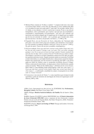 135
9 Merleau-Ponty comenta em “O olho e o espírito”: “o enigma reside nisto: meu corpo
é ao mesmo tempo vidente e visível. Ele, que olha todas as coisas, também pode olhar
a si e reconhecer no que está vendo então o “outro lado” de seu poder vidente. Ele se
vê vidente, se toca tateante, é visível e sensível por si mesmo. É um si, mas não por
transparência, como o pensamento, que só pensa o que quer que seja assimilando-o,
constituindo-o, transformando-o em pensamento – mas um si por confusão, por
narcisismo, por inerência daquele que vê naquilo que ele vê, daquele que toca naquilo
que ele toca, de senciente no sentido – um si, portanto, que é tomado entre coisas,
que tem uma face e um dorso, um passado e um futuro [...]” (1980, p. 88).
10 Segundo Pavis, em seu Dicionário de Teatro, didascálias são “Instrução dada
pelo autor a seus atores (teatro grego por exemplo), para interpretar o texto dramá-
tico. Por extensão, no emprego moderno: indicações cênicas ou rubricas” (1999, p.
96, grifo do autor). Trata-se de um texto secundário, metalinguístico.
11 Em livre tradução: Penso que tudo bem/ construir aviões jumbo/ Pegar uma caro-
na/ Em um trem cósmico/ Consiga o que você quer/ Pois você pode conseguir
qualquer coisa/ Eu sei que percorremos um longo caminho/ Estamos mudando dia
após dia/ mas me diga: onde as crianças brincam? Cat Stevens é ex-cantor e compo-
sitor britânico; converteu-se ao Islão e abandonou a música em 1978, após sua segun-
da experiência próxima à morte. Naquele momento mudou seu nome para Ysuf Islam
e desde então dedica-se a atividades beneficentes e educacionais em prol da religião.
Fundou uma organização sem fins lucrativos reconhecida pela ONU e que presta
ajuda aos órfãos de conflitos como os acontecidos em Bósnia, Kosovo e Iraque.
Voltou a cantar para levantar fundos, em alguns poucos shows beneficientes; quando
cantou novamente “Where do the children play?”, substituiu um dos versos iniciais:
Well I think it’s fine/ Building jumbo plains/Taking a ride/ into cyber space [...]:
Penso que tudo bem/ construir aviões jumbo/ Pegar uma carona/ para dentro do
ciber-espaço (…), reafirmando a atualidade da canção e da pergunta de seu refrão:
onde as crianças brincam?
12 Communitas é um conceito de Turner, “[...] uma experiência que irrompe de modo
espontâneo a partir de momentos de interrupção das formas de organização social”
(Dawsey, 2005, p. 166).
Referências
AGRA, Lucio. Apresentação nas abas do livro. In: ZUMTHOR, Paul. Performance,
Recepção, Leitura. São Paulo: Cosac Naify, 2007.
ÀRIES, Philippe. História Social da Infância e da Família. Rio de Janeiro: Zahar,
1981.
BARBA, Eugenio; FLASZEN, Ludwik; GROTOWSKI, Jerzi. O Teatro Laboratório
de Jerzy Grotowski 1959-1969: textos e materiais de Jerzi Grotowski e Ludwig
Flaslen com um escrito de Eugenio Barba. São Paulo: Perspectiva, SESC; Pontedera:
Fondazione Pontedera Teatro, 2007.
BATESON, Gregory. Steps to an Ecology of Mind. Chicago and London: University
of Chicago Press, 1999.
 