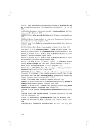 136
DAWSEY, John. “Victor Turner e a antropologia da experiência”. Cadernos de Cam-
po: revista do Departamento de Pós-graduação em Antropologia, n. 13, p. 161-176.
2005.
GARROCHO, Luiz Carlos. “Exercício de liberdade”. Dimensão na Escola. Belo Hori-
zonte, v. 1, n. 5, p. 2. mar./abr. 2008.
GEERTZ, Clifford. AInterpretação das Culturas. Rio de Janeiro: Guanabara Koogan,
1989.
GOFFMAN, Erwin. Frame Analysis: an essay on the Organization of Experience.
Boston: Northeastern University Press, 1986.
KOHAN, Walter Omar. Infância, estrangeiridade e ignorância. Belo Horizonte:
Autêntica, 2007.
LEHMANN, Hans-Thies. Teatro Pós-dramático. São Paulo: Cosac Naify, 2007.
MACHADO, M. M. O Brinquedo-sucata e a Criança. São Paulo: Loyola, 1994.
MERLEAU-PONTY, Maurice. O Visível e o Invisível. São Paulo: Perspectiva, 2003.
MERLEAU-PONTY, Maurice. Merleau-Ponty na Sorbonne/Resumo de cursos:
Filosofia e Linguagem. Campinas: Papirus, 1990a.
MERLEAU-PONTY, Maurice. Merleau-Ponty na Sorbonne/Resumo de cursos:
Psicossociologia e Filosofia. Campinas: Papirus, 1990b.
MERLEAU-PONTY, Maurice. “O Olho e o Espírito”. In: MERLEAU-PONTY,
Maurice. Textos Escolhidos. São Paulo: Abril, 1980. Os Pensadores. (P. 85-111).
PAVIS, Patrice. Dicionário de Teatro. São Paulo: Perspectiva, 2003.
PINTO, Manuel; SARMENTO, Manuel Jacinto. (Org.) As Crianças/ Contextos e
Identidades. Minho: Universidade do Minho, 1997.
QUINTEIRO, Jucirema. “Infância e Educação no Brasil: um campo de estudos em
construção”. In: GOULART,Ana Lúcia, DEMARTINI, Zélia de Brito Fabri; PRADO,
Patrícia Dias. (Org.) Por uma Cultura da Infância: metodologias de pesquisa com
crianças. Campinas: Autores Associados, 2009. P. 19-47.
SACKS, Oliver. Vendo Vozes. São Paulo: Companhia das Letras, 1998.
SARMENTO, Manuel Jacinto; GOUVEA, Maria Cristina Soares de. (Org.) Estudos da
Infância: educação e práticas sociais. Petrópolis: Vozes, 2008.
SARMENTO, Manuel Jacinto; VASCONCELOS, Vera Maria Ramos de. (Org.) Infân-
cia (in)visível. Araraquara: Junqueira & Marin Editores, 2007.
TURNER, Victor. O Processo Ritual. Estrutura e Antiestrutura. Petrópolis: Vozes,
1974.
TURNER, Victor. From Ritual to Theatre. The Human Seriousness of Play. New
York: PAJ Publications, 1982.
WINNICOTT, Donald Woods. Playing and Reality. New York: Routledge, 1994.
WINNICOTT, Donald Woods. Tudo Começa em Casa. São Paulo: Martins Fontes,
1996.
ZUMTHOR, Paul. Performance, Recepção, Leitura. São Paulo: Cosac Naify, 2007.
 