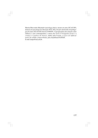 137
Marina Marcondes Machado é psicóloga clínica, mestre em artes (ECA/USP),
doutora em psicologia da educação (PUC-SP) com pós-doutorado em pedago-
gia do teatro (ECA/USP, bolsista FAPESP). É pesquisadora das relações entre
infância e cena contemporânea e autora dos livros O brinquedo-sucata e a
criança e A poética do brincar, ambos pela Loyola, e Cacos de infância/
teatro da solidão compartilhada, pela Annablume/FAPESP.
E-mail:mmjm@uol.com.br
 