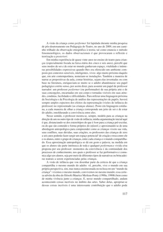 117
A visão da criança como performer foi lapidada durante minha pesquisa
de pós-doutoramento em Pedagogia do Teatro, no ano de 2009, em um cami-
nho trilhado da observação etnográfica à teoria; tal como enuncia o método
fenomenológico, os dados observacionais é que provocaram a reflexão e
teorização a posteriori.
Em minha experiência de quase vinte anos no ensino do teatro para crian-
ças (especialmente focada na faixa etária dos cinco e seis anos), percebi que
seus modos de ser e de estar no mundo ganhavam espaço, vitalidade e inúme-
ras possibilidades expressivas quando lhes era oferecido um ambiente com-
posto por contextos sensíveis, inteligentes, vivos: algo muito próximo daquilo
que, em arte contemporânea, nomeiam-se instalações. Também a maneira de
narrar as propositivas da aula, contar histórias, sejam elas inventadas ou com
base na literatura, enriqueciam-se muito se o adulto abandonasse seu papel
pedagógico estrito senso, por assim dizer, para assumir um papel de professor
narrador: um professor performer (ou performador) de sua própria arte e de
suas concepções, encarnadas em seu corpo e tornadas visíveis em suas atitu-
des, condutas, facilidades e dificuldades. Para utilizar uma linguagem próxima
da Sociologia e da Psicologia de análise das representações de papéis, haverá
sempre amplos espectros dos efeitos da representação (visões de infância do
professor) no representado (as crianças alunas). Posto em linguagem cotidia-
na, a cada maneira de olhar a criança corresponde um jeito de ser e de estar
do adulto, emoldurando a convivência entre eles.
Nesse sentido, o professor mostra-se, sempre, modelo para as crianças na
direção de um ou outro tipo de visão de infância; minha argumentação inicial aqui
é que, distanciando-se dos estereótipos do que é bom para a criança pré-escolar,
ou do que são conteúdo e forma próprios do infantil, e aproximando-se de uma
abordagem antropológica para compreender como as crianças vivem sua vida,
seus conflitos, suas dúvidas, suas criações, os professores das crianças de zero
a seis anos poderão fazer surgir um espaço potencial2
de criação e troca entre ele
e os alunos, entre o grupo de crianças, entre cada criança e o mundo compartilha-
do. Essa aproximação antropológica se dá em gesto e palavra, na medida em
que os alunos são parte intrínseca de toda e qualquer performance vivida e/ou
proposta por seu professor: momentos da convivência e da continuidade dos
processos de conhecimento, nos quais o professor se faz performativo e comu-
nica algo aos alunos, seja por meio de diferentes tipos de narrativas ou brincadei-
ras teatrais a serem experienciadas pelas crianças.
A visão de infância que vou desenhar parte da certeza de que a criança
compartilha o mesmo mundo do adulto: vê, percebe, vive o mundo em sua
própria perspectiva, sim, mas nunca ensimesmada ou reclusa em um “mundo da
criança”: vivemos o mesmo mundo, convivemos no mesmo mundo; essa certe-
za advém da obra do filósofo Maurice Merleau-Ponty (1990a; 1990b) bem como
de minha vivência junto a crianças. E, nesse mundo compartilhado, andam
acontecendo coisas incríveis no âmbito das artes. Saber delas, apropriar-se
dessas coisas incríveis é uma interessante contribuição que o adulto pode
 