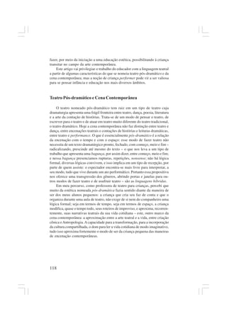 118
fazer, por meio da iniciação a uma educação estética, possibilitando à criança
transitar no campo da arte contemporânea.
Este artigo vai privilegiar o trabalho do educador com a linguagem teatral
a partir de algumas características do que se nomeia teatro pós-dramático e da
cena contemporânea; mas a noção de criança performer pode vir a ser valiosa
para se pensar infância e educação nos mais diversos âmbitos.
Teatro Pós-dramático e Cena Contemporânea
O teatro nomeado pós-dramático tem raiz em um tipo de teatro cuja
dramaturgia apresenta uma frágil fronteira entre teatro, dança, poesia, literatura
e a arte da contação de histórias. Trata-se de um modo de pensar o teatro, de
escrever para o teatro e de atuar em teatro muito diferente do teatro tradicional,
o teatro dramático. Hoje a cena contemporânea não faz distinção entre teatro e
dança, entre encenações teatrais e contações de histórias e leituras dramáticas,
entre teatro e performance. O que é essencialmente pós-dramático é a relação
da encenação com o tempo e com o espaço: esse modo de fazer teatro não
necessita de um texto dramatúrgico pronto, fechado, com começo, meio e fim –
radicalizando, prescinde até mesmo do texto – o que nos leva a um tipo de
trabalho que apresenta uma bagunça, por assim dizer, entre começo, meio e fim;
e nessa bagunça presenciamos rupturas, repetições, nonsense; não há lógica
formal, diversas lógicas convivem, e isso implica em um tipo de recepção, por
parte de quem assiste: o espectador encontra-se mais livre para interpretar, a
seu modo, tudo que vive durante um ato performático. Portanto essa propositiva
nos oferece uma transgressão dos gêneros, abrindo portas e janelas para ou-
tros modos de fazer teatro e de usufruir teatro – são as linguagens híbridas.
Em meu percurso, como professora de teatro para crianças, percebi que
muito da estética nomeada pós-dramática fazia sentido diante da maneira de
ser dos meus alunos pequenos: a criança que cria seu faz de conta e que o
organiza durante uma aula de teatro, não exige de si nem do companheiro uma
lógica formal; seja em termos de tempo, seja em termos de espaço, a criança
modifica, quase o tempo todo, seus roteiros de improviso, e aproxima, recorren-
temente, suas narrativas teatrais da sua vida cotidiana – este, outro marco da
cena contemporânea: a aproximação entre a arte teatral e a vida, entre criação
cênica eAntropologia.Acapacidade para a transformação, para a incorporação
da cultura compartilhada, o dom para ler a vida cotidiana de modo imaginativo,
tudo isso aproxima fortemente o modo de ser da criança pequena das maneiras
de encenação contemporâneas.
 