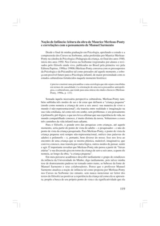 119
Noção de Infância: leitura da obra de Maurice Merleau-Ponty
e correlações com o pensamento de Manuel Sarmento
Desde o final de minha graduação em Psicologia, aprofundo o estudo e a
compreensão dos Cursos na Sorbonne, aulas proferidas por Maurice Merleau-
Ponty na cátedra de Psicologia e Pedagogia da criança, no final dos anos 1940,
início dos anos 1950. Nos Cursos na Sorbonne (registrados por alunos e revi-
sados pelo filósofo ainda vivo, publicados no Brasil pela primeira vez pela
Editora Papirus, 1990ae 1990b) Merleau-Ponty conversa com os pressupostos
da Psicologia e da Psicanálise tal como pensados até aquele momento, e esbo-
ça um possível futuro para a Psicologia infantil, de maior proximidade com os
estudos culturalistas fortalecidos naquele momento histórico:
é preciso construir uma psicanálise e uma sociologia que não sejam concebidas
em termos de causalidade; é a orientação de uma nova psicanálise antropoló-
gica, o culturalismo, que tende para uma síntese dos dados clássicos (Merleau-
Ponty, 1990a, p. 133).
Somada àquela necessária perspectiva culturalista, Merleau-Ponty tam-
bém sublinha três modos de ser e de estar que definem a “criança pequena”
(modo como nomeia a criança de zero a seis anos): sua maneira de viver o
mundo é não-representacional3
; ela transita entre realidade e imaginação na
sua vida cotidiana, tal como nós em sonho, sem problemas; e seu pensamento
é polimorfo, pré-lógico, o que nos leva a afirmar que sua experiência de vida, no
mundo compartilhado conosco, é muito distinta da nossa. Voltaremos a esses
três caminhos da vida infantil mais adiante.
Para o filósofo, o grande erro das pesquisas com crianças, até aquele
momento, seria partir do ponto de vista do adulto – o pesquisador – e não do
ponto de vista da criança pesquisada. Para Merleau-Ponty, o ponto de vista da
criança pequena será sempre não-representacional, onírico (nas palavras do
adulto) e polimorfo – e, portanto, bem diverso do nosso. Isso nos leva ao
encontro de uma criança que se mostra plástica, maleável, imaginativa; que
convive conosco, mas transita por outra lógica, outros modos de pensar, sentir
e agir. É importante ressaltar que Merleau-Ponty não pensa a partir de “faixas
etárias” e sua discussão gira em torno da criança de zero a seis anos, a quem ele
nomeia, ao longo da obra, “a criança pequena”.
Em meu percurso acadêmico descobri tardiamente o grupo de estudiosos
da infância da Universidade do Minho; digo tardiamente, pois talvez minha
tese de doutoramento pudesse ter tomado outro rumo, se bebesse da fonte de
Manuel Sarmento e seus colaboradores. Penso que o professor Manuel
Sarmento atualiza a noção de infância tal como proposta por Merleau-Ponty
nos Cursos na Sorbonne (no entanto, sem nunca mencionar ser leitor dos
textos do filósofo) ao positivar a experiência da criança tal como ela se apresen-
ta; propõe a busca de seu próprio ponto de vista e da significatividade que ela
 