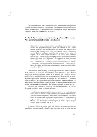 121
É portanto na chave dessa desconstrução de fundamentos que aproximo
Merleau-Ponty e Sarmento, e, conversando com a formulação da criança ator
social, proponho para a comunidade adulta, leitora deste artigo, pensar junto
comigo a noção da criança como performer.
Noção de Performance na Arte Contemporânea e Hipótese de
Anti-estruturas para Pensar a Vida Infantil
Faltando cinco minutos para terminar a aula de dança e teatro para crianças
de cinco anos, pergunto às crianças: “Quem aqui tem medo de lobo?” Várias
crianças levantam a mão. Eu explico que vai aparecer um “lobo de faz de
conta”, do qual não é preciso ter medo. “Posso chamar o lobo?” Todos dizem
que sim. Eu peço que fechem seus olhos: vai acontecer do lobo entrar “de
surpresa”. E, se todos ficarem “só olhando”, ele não vai atacar. (Ponho a
máscara; dou a volta na mesa, já feito lobo: encurvo as costas e faço um tipo
de mão, meio tensa, meio “deformada”. Me encaminho ao piano, abro, toco
“um som”. E saio da sala. Tudo na penumbra.) Ao voltar. como “humana”,
digo à outra professora e às crianças que “não encontrei a máscara do lobo”
– como se não estivesse presente no momento anterior. É curioso: eles sa-
bem-e-não-sabem que fui eu que fiz tudo aquilo (Anotação pessoal em Diá-
rio de Bordo, 2008).
Como ensinou Merleau-Ponty, as crianças possuem uma imensa capacida-
de de aderência às coisas; na descrição feita acima, percebe-se que o dom de
imaginação da criança pequena a toma de tal maneira, que a situação fica im-
pregnada pelo imaginário bem como pela performance da professora de teatro.
A situação presencial, o anúncio de algo que está para acontecer (“Quem tem
medo de lobo?”), as experiências anteriores somadas e associadas àquele es-
paço (tratava-se de uma escola só de fazer artes), deixam o campo fértil para que
o exercício dos modos de ser e estar da criança pequena se tornem visíveis.
Em entrevista, Luiz Carlos Garrocho 4
, pesquisador das artes do corpo e
da educação estética junto a crianças, afirmou:
o que deve ser resgatado quando se pensa em teatro é o ato performático, ou
seja, o exercício de viver o corpo numa situação de liberdade para a criação.
Nos jogos dramáticos infantis, por exemplo, a criança brinca, joga com o
corpo, age por motivação intrínseca. A matéria do teatro é a imagem, a voz, o
corpo, o espaço e o tempo. A criança precisa ter contato com tudo isso. [...]
O teatro é uma dramaturgia de sons e imagens, de tempo e espaço, de ações
poéticas enfim (Garrocho, 2008, p.2).
Nessa chave é possível afirmar que a vida infantil é repleta de momentos de
teatralidade e dramaticidade; situações que envolvem-na de tal modo que seu
 
