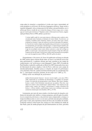 122
corpo adere às situações: a experiência é vivida com vigor e intensidade, tal
como propõem os performers de diversas linguagens artísticas. Surge assim a
seguinte indagação: seria a criança passível de imitar a arte performática, ou é o
artista que busca o modo de ser e estar da criança e brinca, joga com o corpo,
age por motivação intrínseca? Vejamos como o Dicionário de Teatro, organi-
zado por Patrice Pavis (1999), define o performer:
1) termo inglês usado às vezes para marcar a diferença entre a palavra ator,
considerada muito limitada ao intérprete do teatro falado. O performer, ao
contrário, é também cantor, bailarino, mímico, em suma, tudo o que o artista,
ocidental ou oriental, é capaz de realizar (to perform) num palco de espetácu-
lo. O performer realiza sempre uma façanha (uma performance) vocal, gestual
ou instrumental, por oposição à interpretação e à representação mimética do
papel pelo ator; 2) num sentido mais específico, o performer é aquele que fala
e age em seu próprio nome (como artista e pessoa) e como tal se dirige ao
público, ao passo que o ator representa sua personagem e finge não saber que
é apenas um ator de teatro. O performer realiza uma encenação de seu próprio
eu, o ator faz papel de outro (1999, p. 284-285, grifos do autor).
Originalmente o Dicionário de Teatro foi publicado na França na década
de 1980; muitas águas rolaram desde então, no fazer e na reflexão acerca das
artes performativas, e podemos afirmar que hoje constitui-se um campo do
conhecimento: o da “performance como linguagem” (Agra, 2007). O estudo de
Paul Zumthor, traduzido e publicado no Brasil em 2007 (já passados doze anos
do falecimento do autor), amplia a visão de Pavis e abre um vasto campo de
interdisciplinaridade; Zumthor pensa as relações da noção de performance
com a literatura. Para ele, a prática da leitura literária pode ser considerada à luz
das “[...] percepções sensoriais, portanto, de um corpo vivo” (2007, p. 27).
Esboça assim sua definição de performance:
embora historicamente francesa 5
, ela nos vem do inglês e, nos anos 1930 e
1940, emprestada ao vocabulário da dramaturgia, se espalhou nos Estados
Unidos, na expressão de pesquisadores como Abrams, Ben Amos, Dundee,
Lomax e outros. Está fortemente marcada por sua prática. Para eles, cujo
objeto de estudo é uma manifestação cultural lúdica 6
não importa de que
ordem (conto, canção, rito, dança), a performance é sempre constitutiva da
forma. [...] Nesse sentido, a performance é para esses etnólogos uma noção
central da comunicação oral (Zumthor, 2007, p. 29-30).
Lentamente, por meio de meus estudos e da observação de situações coti-
dianas de interação entre adultos e crianças pequenas, percebi quão rica pode-
ria ser a noção de performance e de performer para compreender a criança e o
tempo da infância entre os zero e os seis anos: período marcado pela oralidade,
pelo corpo vivido, pela experiência intensa de busca das novidades do mundo.
Conforme realizava observações das crianças na vida cotidiana da cidade de
São Paulo, parte de minha pesquisa de pós-doutoramento em Artes, percebia
 