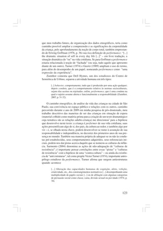 123
que meu trabalho futuro, de organização dos dados etnográficos, teria como
caminho possível ampliar a compreensão e as significações da corporalidade
da criança, pelo aprofundamento da noção de corpo total, também emprestan-
do de Erwing Goffman (1976, p. 36) sua rica definição de performance: “[...]
the dramatic situation of self in every day life [...]” – em livre tradução, a
situação dramática do “eu” na vida cotidiana. Se para Goffman a performance
estaria relacionada à noção de “fachada” (ou seja, tudo aquilo que apresento
diante de um outro), Turner (1974) e Geertz (1989) ampliam o uso do termo,
para além do desempenho de um papel, nomeando performance como “uma
expressão da experiência”.
Zumthor comenta que Dell Hymes, um dos estudiosos do Centro de
Semiótica de Urbino, separou a atividade humana em três tipos:
[..] behavior, comportamento, tudo que é produzido por uma ação qualquer;
depois conduta, que é o comportamento relativo às normas socioculturais,
sejam elas aceitas ou rejeitadas; enfim, performance, que é uma conduta na
qual o sujeito assume aberta e funcionalmente a responsabilidade (Zumthor,
2007, p. 31-32).
O caminho etnográfico, de análise da vida das crianças na cidade de São
Paulo, sua convivência no espaço público e relações com os outros, caminho
percorrido durante o ano de 2009 em minha pesquisa de pós-doutorado, meu
trabalho descritivo das maneiras de ser das crianças em situação de espera
(material colhido como matéria-prima para a criação de um texto dramatúrgico
cuja temática são as relações adulto-criança) me direcionou7
para a hipótese
que desenvolvo neste texto: a criança é performer de sua vida cotidiana, suas
ações presentificam algo de si, dos pais, da cultura ao redor, e também algo por
vir – e, se olhada nesta chave, poderá desenvolver-se rumo à assunção de sua
responsabilidade e independência, no decorrer dos primeiros anos de sua pre-
sença no mundo. Também sua maneira própria de adequar-se ou não às condu-
tas pré-estabelecidas, seus comportamentos adquiridos, seus referenciais ini-
ciais, podem nos dar pistas acerca daquilo que se nomeou as culturas da infân-
cia. Sarmento (2004) denomina as ações de não-adequação de “culturas de
resistência”; é importante pensar correlações entre essas “pistas” e “culturas
de resistência” com a hipótese de uma “contra-cultura” – ou ainda da existên-
cia de “anti estruturas”, tal como propõe Victor Turner (1974), importante antro-
pólogo estudioso da performance. Turner afirma que surgem antiestruturas
quando acontece
[...] liberação das capacidades humanas de cognição, afeto, volição,
criatividade, etc., dos constrangimentos normativos [...] desempenhando uma
multiplicidade de papéis sociais [...] ou de afiliação com algumas categorias
de persuasão social como classe, casta, divisão sexual ou por idade (1974, p.
34).
 