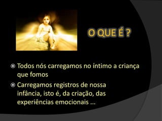 O QUE É ?
 Todos nós carregamos no íntimo a criança
que fomos
 Carregamos registros de nossa
infância, isto é, da criação, das
experiências emocionais ...
 