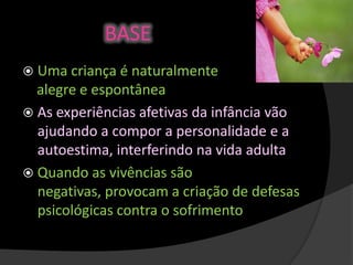 BASE
 Uma criança é naturalmente
alegre e espontânea
 As experiências afetivas da infância vão
ajudando a compor a personalidade e a
autoestima, interferindo na vida adulta
 Quando as vivências são
negativas, provocam a criação de defesas
psicológicas contra o sofrimento
 
