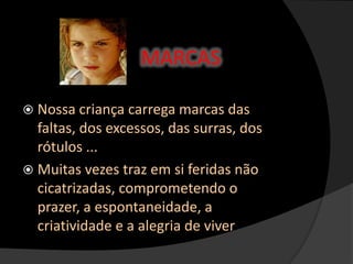  Nossa criança carrega marcas das
faltas, dos excessos, das surras, dos
rótulos ...
 Muitas vezes traz em si feridas não
cicatrizadas, comprometendo o
prazer, a espontaneidade, a
criatividade e a alegria de viver
MARCAS
 