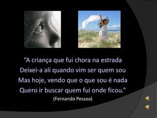 “A criança que fui chora na estrada
Deixei-a ali quando vim ser quem sou
Mas hoje, vendo que o que sou é nada
Quero ir buscar quem fui onde ficou.”
(Fernando Pessoa)
 