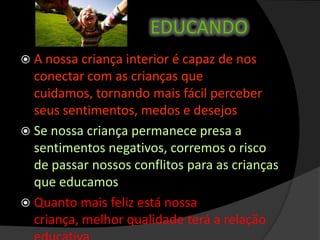 EDUCANDO
 A nossa criança interior é capaz de nos
conectar com as crianças que
cuidamos, tornando mais fácil perceber
seus sentimentos, medos e desejos
 Se nossa criança permanece presa a
sentimentos negativos, corremos o risco
de passar nossos conflitos para as crianças
que educamos
 Quanto mais feliz está nossa
criança, melhor qualidade terá a relação
 