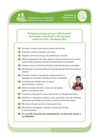 Sociedade de
            Orientações para o desenvolvimento            Pediatria do RS
            saudável de crianças e adolescentes               Comitê de Nutrologia




            Há algumas estratégias para que a “falta de apetite”
             não atrapalhe a rotina familiar e não comprometa
                 a saúde de seu filho. Veja algumas delas:


 1	 Estimular a criança a participar da escolha do alimento.
 2	 Incentivar a criança a preparar o seu prato.
 3	 Respeitar o direito da criança a ter preferências e aversões.
 4	 Oferecer preparações com cores, sabores e texturas diferentes (uma alimen-
    tação colorida representa uma dieta nutricionalmente balanceada).
 5	 Preparar o mesmo alimento de diferentes maneiras (favorece a aceitação).
 6	 Não disfarçar os alimentos (dificulta o aprendizado das diferentes texturas e
    sabores).
  7	 Estabelecer horários e duração das refeições (permite a
	    regulação do mecanismo fisiológico de fome e saciedade).
  8	 O ambiente das refeições deve ser calmo,
	    para não distrair a criança.
  9	 Diminuir o excesso de leites e sucos, pois os líquidos
	    suprem a sensação de fome.
10	 É normal a criança preferir doces, cabe aos pais a colocação dos limites.
 11	 Identificar a indisciplina alimentar, evitar guloseimas antes das refeições,
     substituição de refeições por lanches, e excesso de alimentos lácteos.
12	 Não forçar, ameaçar ou punir a criança para comer.
13	 Não oferecer recompensas e agrados, atitudes que reforçam
	   a recusa alimentar.
14	 Se o seu filho não ganho peso adequadamente, ou perde peso, procure o
    seu PEDIATRA!




  www.sprs.com.br                                 A criança que não quer comer
 