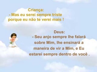 Criança: - Mas eu serei sempre triste  porque eu não te verei mais ! Deus: - Seu anjo sempre lhe falará  sobre Mim, lhe ensinará a  maneira de vir a Mim, e Eu  estarei sempre dentro de você . 