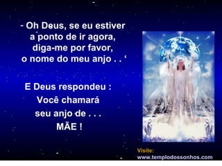 Oh Deus, se eu estiver  a ponto de ir agora,  diga-me por favor,  o nome do meu anjo . . ‘ E Deus respondeu :  Você chamará  seu anjo de . . .  MÃE ! Visite:   www.templodossonhos.com = 