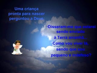 Uma criança  pronta para nascer  perguntou a Deus: Disseram-me que estarei sendo enviado  à Terra amanhã...  Como vou viver lá,  sendo que sou  pequeno e indefeso? 