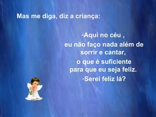 Mas me diga, diz a criança: Aqui no céu ,  eu não faço nada além de sorrir e cantar,  o que é suficiente para que eu seja feliz.  Serei feliz lá? 