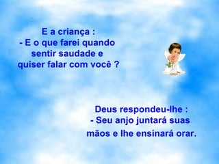 E a criança : - E o que farei quando  sentir saudade e  quiser falar com você ? Deus respondeu-lhe : - Seu anjo juntará suas  mãos e lhe ensinará orar. 