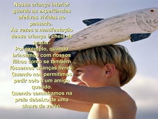 Nossa criança interiorNossa criança interior
guarda as experiênciasguarda as experiências
afetivas vividas noafetivas vividas no
passado.passado.
Às vezes a manifestaçãoÀs vezes a manifestação
dessa criança é cheia dedessa criança é cheia de
prazer.prazer.
Por exemplo, quandoPor exemplo, quando
brincamos com nossosbrincamos com nossos
filhos como se tambémfilhos como se também
fôssemos crianças livres.fôssemos crianças livres.
Quando nos permitimosQuando nos permitimos
pedir colo a um amigopedir colo a um amigo
querido.querido.
Quando caminhamos naQuando caminhamos na
praia debaixo de umapraia debaixo de uma
chuva de verão.chuva de verão.
 
