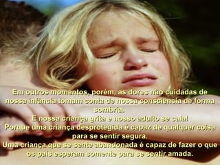 Em outros momentos, porém, as dores não cuidadas deEm outros momentos, porém, as dores não cuidadas de
nossa infância tomam conta de nossa consciência de formanossa infância tomam conta de nossa consciência de forma
sombria.sombria.
E nossa criança grita e nosso adulto se cala!E nossa criança grita e nosso adulto se cala!
Porque uma criança desprotegida é capaz de qualquer coisaPorque uma criança desprotegida é capaz de qualquer coisa
para se sentir segura.para se sentir segura.
Uma criança que se sente abandonada é capaz de fazer o queUma criança que se sente abandonada é capaz de fazer o que
os pais esperam somente para se sentir amada.os pais esperam somente para se sentir amada.
 