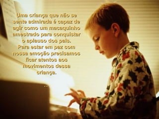 Uma criança que não seUma criança que não se
sente admirada é capaz desente admirada é capaz de
agir como um macaquinhoagir como um macaquinho
amestrado para conquistaramestrado para conquistar
o aplauso dos pais.o aplauso dos pais.
Para estar em paz comPara estar em paz com
nossa emoção precisamosnossa emoção precisamos
ficar atentos aosficar atentos aos
movimentos dessamovimentos dessa
criança.criança.
......
 