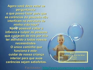 Agora você deve estar seAgora você deve estar se
perguntando:perguntando:
o que posso fazer para queo que posso fazer para que
as carências do passado nãoas carências do passado não
interfiram na estrutura deinterfiram na estrutura de
minha vida hoje?minha vida hoje?
Não é possível voltar àNão é possível voltar à
infância e culpar as pessoasinfância e culpar as pessoas
que cuidaram de nós por nãoque cuidaram de nós por não
ter atendido a todas nossaster atendido a todas nossas
necessidades.necessidades.
O único caminho queO único caminho que
funciona é este:funciona é este:
cuidar de nossa criançacuidar de nossa criança
interior para que suasinterior para que suas
carências sejam satisfeitas.carências sejam satisfeitas.
Música :Música :
Nana Moucury - Blow the WindNana Moucury - Blow the Wind
SoutherlySoutherly
Montagem :Montagem :
maricarusocunha@terra.com.brmaricarusocunha@terra.com.br
 