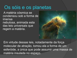 Os sóis e os planetas
 A matéria cósmica se
condensou sob a forma de
imensa
nebulosa, animada esta
das leis universais que
regem a matéria.



Em virtude dessas leis, notadamente da força
molecular de atração, tomou ela a forma de um
esferóide, a única que pode assumir uma massa de
matéria insulada no espaço.
 