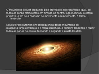 O movimento circular produzido pela gravitação, rigorosamente igual, de
todas as zonas moleculares em direção ao centro, logo modificou a esfera
primitiva, a fim de a conduzir, de movimento em movimento, à forma
    lenticular.

Novas forças surgiram em consequência desse movimento de
rotação: a força centrípeta e a força centrífuga, a primeira tendendo a reunir
todas as partes no centro, tendendo a segunda a afastá-las dele.
 