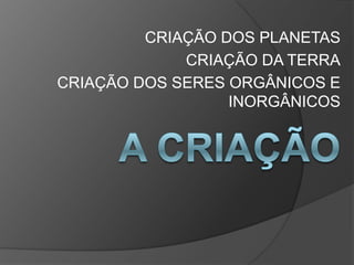 CRIAÇÃO DOS PLANETAS
             CRIAÇÃO DA TERRA
CRIAÇÃO DOS SERES ORGÂNICOS E
                  INORGÂNICOS
 