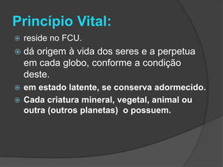 Princípio Vital:
   reside no FCU.
   dá origem à vida dos seres e a perpetua
    em cada globo, conforme a condição
    deste.
 em estado latente, se conserva adormecido.
 Cada criatura mineral, vegetal, animal ou
  outra (outros planetas) o possuem.
 