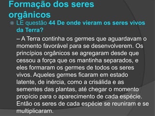 Formação dos seres
orgânicos
   LE questão 44 De onde vieram os seres vivos
    da Terra?
    – A Terra continha os germes que aguardavam o
    momento favorável para se desenvolverem. Os
    princípios orgânicos se agregaram desde que
    cessou a força que os mantinha separados, e
    eles formaram os germes de todos os seres
    vivos. Aqueles germes ficaram em estado
    latente, de inércia, como a crisálida e as
    sementes das plantas, até chegar o momento
    propício para o aparecimento de cada espécie.
    Então os seres de cada espécie se reuniram e se
    multiplicaram.
 