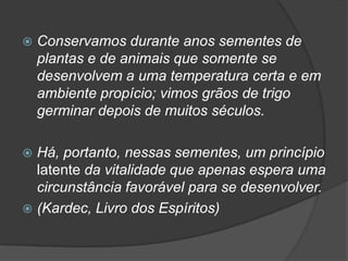    Conservamos durante anos sementes de
    plantas e de animais que somente se
    desenvolvem a uma temperatura certa e em
    ambiente propício; vimos grãos de trigo
    germinar depois de muitos séculos.

 Há, portanto, nessas sementes, um princípio
  latente da vitalidade que apenas espera uma
  circunstância favorável para se desenvolver.
 (Kardec, Livro dos Espíritos)
 