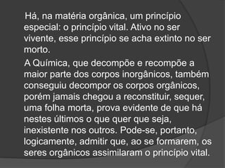 Há, na matéria orgânica, um princípio
especial: o princípio vital. Ativo no ser
vivente, esse princípio se acha extinto no ser
morto.
A Química, que decompõe e recompõe a
maior parte dos corpos inorgânicos, também
conseguiu decompor os corpos orgânicos,
porém jamais chegou a reconstituir, sequer,
uma folha morta, prova evidente de que há
nestes últimos o que quer que seja,
inexistente nos outros. Pode-se, portanto,
logicamente, admitir que, ao se formarem, os
seres orgânicos assimilaram o princípio vital.
 