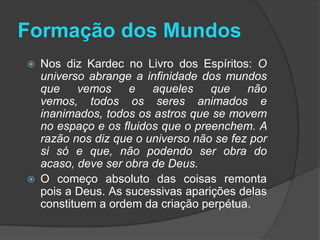 Formação dos Mundos
   Nos diz Kardec no Livro dos Espíritos: O
    universo abrange a infinidade dos mundos
    que     vemos    e   aqueles    que    não
    vemos, todos os seres animados e
    inanimados, todos os astros que se movem
    no espaço e os fluidos que o preenchem. A
    razão nos diz que o universo não se fez por
    si só e que, não podendo ser obra do
    acaso, deve ser obra de Deus.
   O começo absoluto das coisas remonta
    pois a Deus. As sucessivas aparições delas
    constituem a ordem da criação perpétua.
 