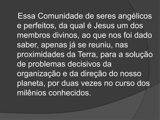 Essa Comunidade de seres angélicos
e perfeitos, da qual é Jesus um dos
membros divinos, ao que nos foi dado
saber, apenas já se reuniu, nas
proximidades da Terra, para a solução
de problemas decisivos da
organização e da direção do nosso
planeta, por duas vezes no curso dos
milênios conhecidos.
 