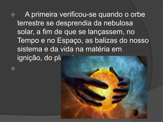       A primeira verificou-se quando o orbe
    terrestre se desprendia da nebulosa
    solar, a fim de que se lançassem, no
    Tempo e no Espaço, as balizas do nosso
    sistema e da vida na matéria em
    ignição, do planeta.

 