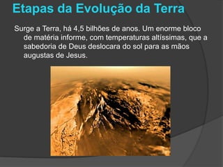 Etapas da Evolução da Terra
Surge a Terra, há 4,5 bilhões de anos. Um enorme bloco
  de matéria informe, com temperaturas altíssimas, que a
  sabedoria de Deus deslocara do sol para as mãos
  augustas de Jesus.
 