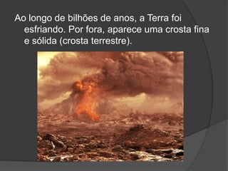 Ao longo de bilhões de anos, a Terra foi
  esfriando. Por fora, aparece uma crosta fina
  e sólida (crosta terrestre).
 