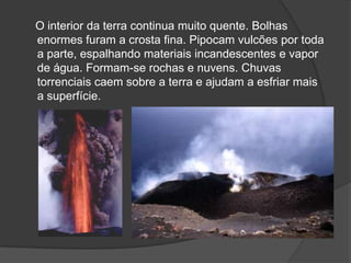 O interior da terra continua muito quente. Bolhas
enormes furam a crosta fina. Pipocam vulcões por toda
a parte, espalhando materiais incandescentes e vapor
de água. Formam-se rochas e nuvens. Chuvas
torrenciais caem sobre a terra e ajudam a esfriar mais
a superfície.
 