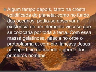  Algum   tempo depois, tanto na crosta
 solidificada do planeta, como no fundo
 dos oceanos, podia-se observar a
 existência de um elemento viscoso que
 se colocaria por toda a terra. Com essa
 massa gelatinosa, nascia no orbe o
 protoplasma e, com ele, lançava Jesus
 na superfície do mundo o germe dos
 primeiros homens.
 