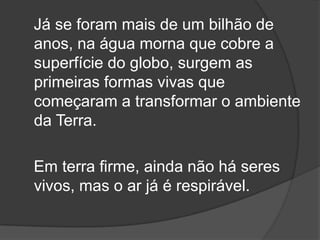 Já se foram mais de um bilhão de
anos, na água morna que cobre a
superfície do globo, surgem as
primeiras formas vivas que
começaram a transformar o ambiente
da Terra.

Em terra firme, ainda não há seres
vivos, mas o ar já é respirável.
 