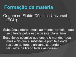 Formação da matéria
Origem no Fluído Cósmico Universal
 (FCU)

Substância etérea, mais ou menos rarefeita, que
  se difunde pelos espaços interplanetários;
Esse fluido cósmico que enche o mundo, nada
  mais é do que a substância primitiva onde
  residem as forças universais, donde a
  Natureza há tirado todas as coisas.
 