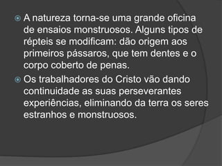  A natureza  torna-se uma grande oficina
  de ensaios monstruosos. Alguns tipos de
  répteis se modificam: dão origem aos
  primeiros pássaros, que tem dentes e o
  corpo coberto de penas.
 Os trabalhadores do Cristo vão dando
  continuidade as suas perseverantes
  experiências, eliminando da terra os seres
  estranhos e monstruosos.
 