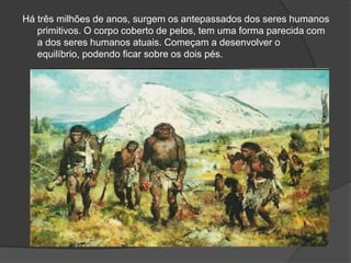 Há três milhões de anos, surgem os antepassados dos seres humanos
   primitivos. O corpo coberto de pelos, tem uma forma parecida com
   a dos seres humanos atuais. Começam a desenvolver o
   equilíbrio, podendo ficar sobre os dois pés.
 