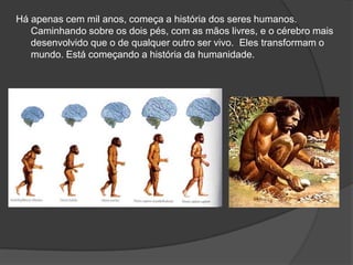 Há apenas cem mil anos, começa a história dos seres humanos.
   Caminhando sobre os dois pés, com as mãos livres, e o cérebro mais
   desenvolvido que o de qualquer outro ser vivo. Eles transformam o
   mundo. Está começando a história da humanidade.
 