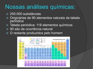 Nossas análises químicas:
   250.000 substâncias
   Originárias de 90 elementos naturais da tabela
    periódica
   Tabela periódica: 118 elementos químicos
   90 são de ocorrência natural
   O restante produzidos pelo homem
 